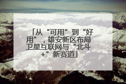 从“可用”到“好用”，雄安新区布局卫星互联网与“北斗+”新赛道