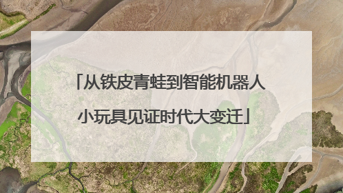 从铁皮青蛙到智能机器人 小玩具见证时代大变迁