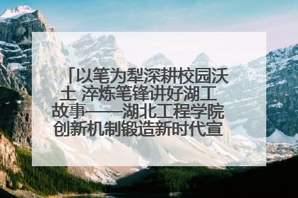 以笔为犁深耕校园沃土 淬炼笔锋讲好湖工故事——湖北工程学院创新机制锻造新时代宣传“轻骑兵”