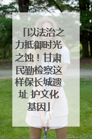 以法治之力抵御时光之蚀！甘肃民勤检察这样保长城遗址 护文化基因