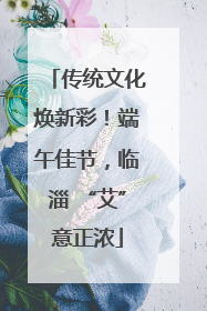 传统文化焕新彩！端午佳节，临淄 “艾”意正浓