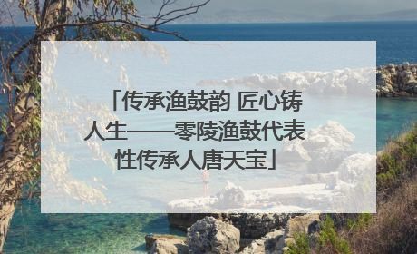 传承渔鼓韵 匠心铸人生——零陵渔鼓代表性传承人唐天宝