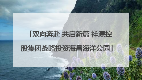 双向奔赴 共启新篇 祥源控股集团战略投资海昌海洋公园
