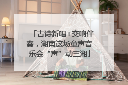 古诗新唱+交响伴奏，湖南这场童声音乐会“声”动三湘