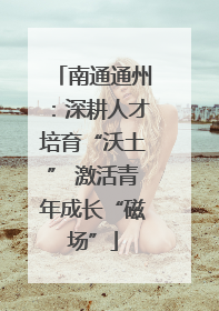 南通通州：深耕人才培育“沃土” 激活青年成长“磁场”