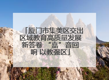 厦门市集美区交出区域教育高质量发展新答卷 “嘉”音回响 以教强区
