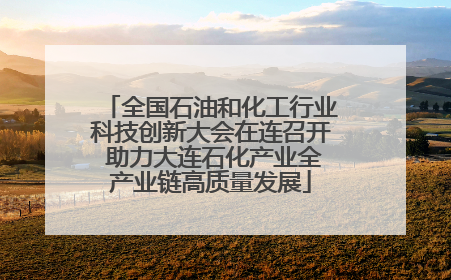 全国石油和化工行业科技创新大会在连召开 助力大连石化产业全产业链高质量发展