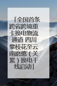 全国首条跨省跨境重卡换电物流通道 四川攀枝花至云南磨憨（关累）换电干线启动