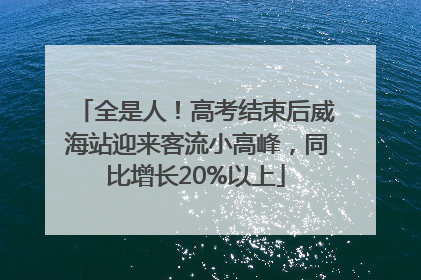 全是人！高考结束后威海站迎来客流小高峰，同比增长20%以上