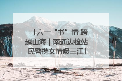 六一“书”情 跨越山海｜南通边检站民警携女情暖三江