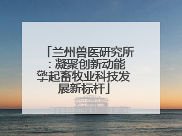 兰州兽医研究所：凝聚创新动能 擎起畜牧业科技发展新标杆