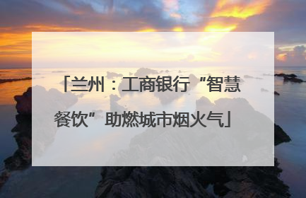 兰州：工商银行“智慧餐饮”助燃城市烟火气