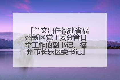 兰文出任福建省福州新区党工委分管日常工作的副书记、福州市长乐区委书记
