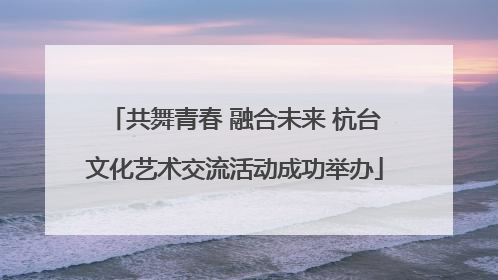 共舞青春 融合未来 杭台文化艺术交流活动成功举办