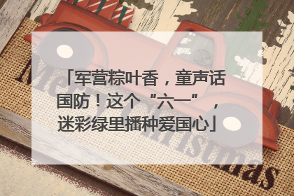 军营粽叶香，童声话国防！这个“六一”，迷彩绿里播种爱国心