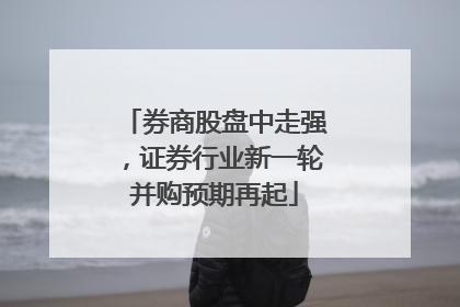 券商股盘中走强，证券行业新一轮并购预期再起