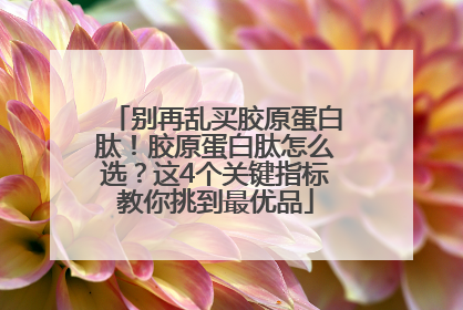 别再乱买胶原蛋白肽！胶原蛋白肽怎么选？这4个关键指标教你挑到最优品