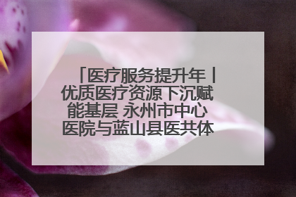 医疗服务提升年丨优质医疗资源下沉赋能基层 永州市中心医院与蓝山县医共体总院共筑健康屏障