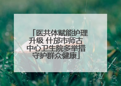医共体赋能护理升级 什邡市师古中心卫生院多举措守护群众健康