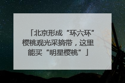 北京形成“环六环”樱桃观光采摘带，这里能买“明星樱桃”