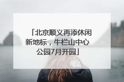 北京顺义再添休闲新地标，牛栏山中心公园7月开园