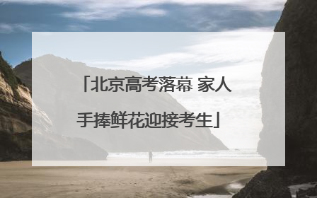 北京高考落幕 家人手捧鲜花迎接考生