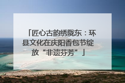 匠心古韵绣陇东：环县文化在庆阳香包节绽放“非遗芬芳”