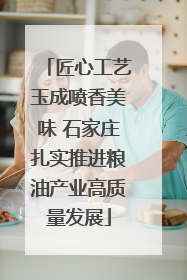 匠心工艺玉成喷香美味 石家庄扎实推进粮油产业高质量发展
