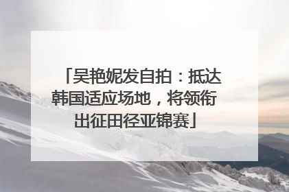 吴艳妮发自拍：抵达韩国适应场地，将领衔出征田径亚锦赛