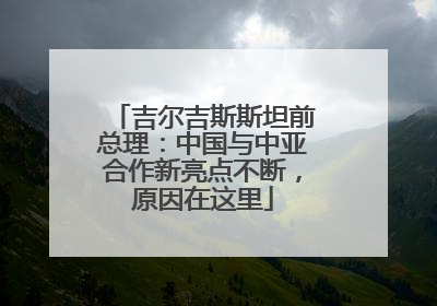 吉尔吉斯斯坦前总理：中国与中亚合作新亮点不断，原因在这里