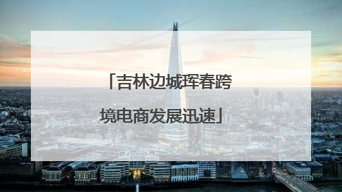 吉林边城珲春跨境电商发展迅速
