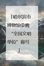 哈尔滨市博物馆荣膺“全国文明单位”称号