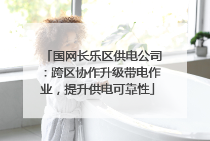 国网长乐区供电公司：跨区协作升级带电作业，提升供电可靠性