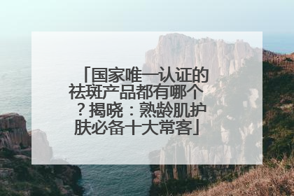 国家唯一认证的祛斑产品都有哪个？揭晓：熟龄肌护肤必备十大常客