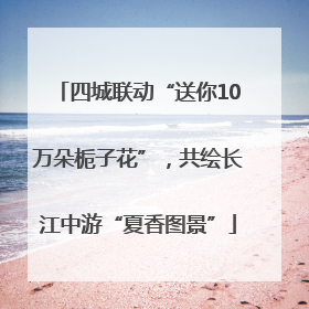 四城联动“送你10万朵栀子花”，共绘长江中游“夏香图景”
