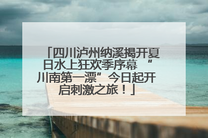 四川泸州纳溪揭开夏日水上狂欢季序幕 “川南第一漂”今日起开启刺激之旅！