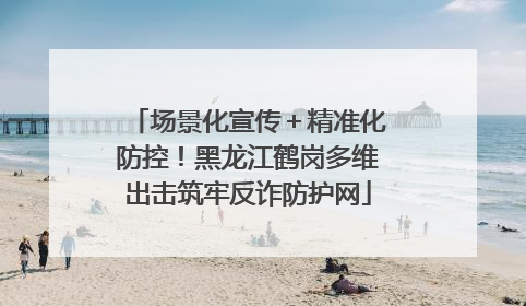 场景化宣传＋精准化防控！黑龙江鹤岗多维出击筑牢反诈防护网