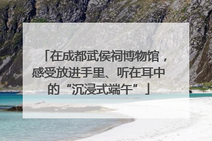 在成都武侯祠博物馆，感受放进手里、听在耳中的“沉浸式端午”