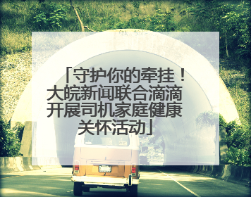 守护你的牵挂！大皖新闻联合滴滴开展司机家庭健康关怀活动