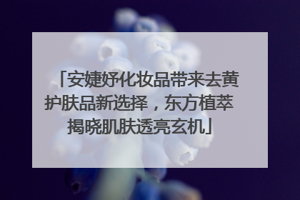 安婕妤化妆品带来去黄护肤品新选择，东方植萃揭晓肌肤透亮玄机