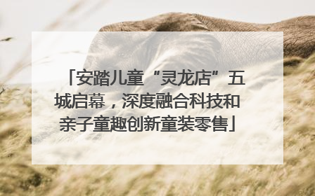 安踏儿童“灵龙店”五城启幕，深度融合科技和亲子童趣创新童装零售