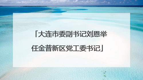 大连市委副书记刘恩举任金普新区党工委书记