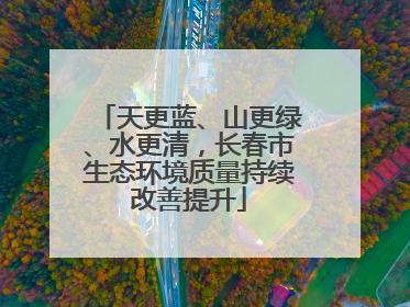 天更蓝、山更绿、水更清，长春市生态环境质量持续改善提升