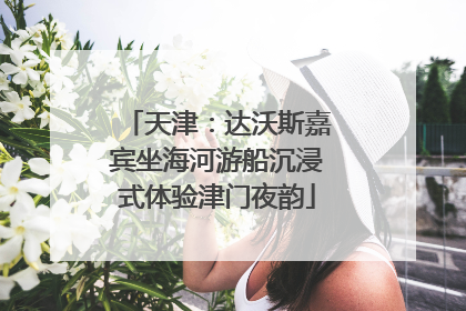 天津：达沃斯嘉宾坐海河游船沉浸式体验津门夜韵