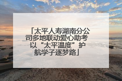 太平人寿湖南分公司多地联动爱心助考 以“太平温度”护航学子逐梦路