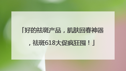好的祛斑产品，肌肤回春神器，祛斑618大促疯狂囤！