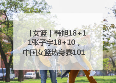 女篮｜韩旭18+11张子宇18+10，中国女篮热身赛101比92胜日本