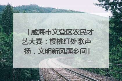 威海市文登区农民才艺大赛：樱桃红处歌声扬，文明新风满乡间