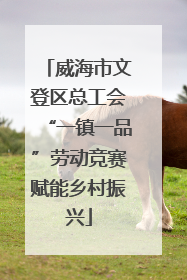威海市文登区总工会“一镇一品”劳动竞赛赋能乡村振兴