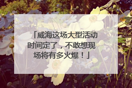 威海这场大型活动时间定了，不敢想现场将有多火爆！